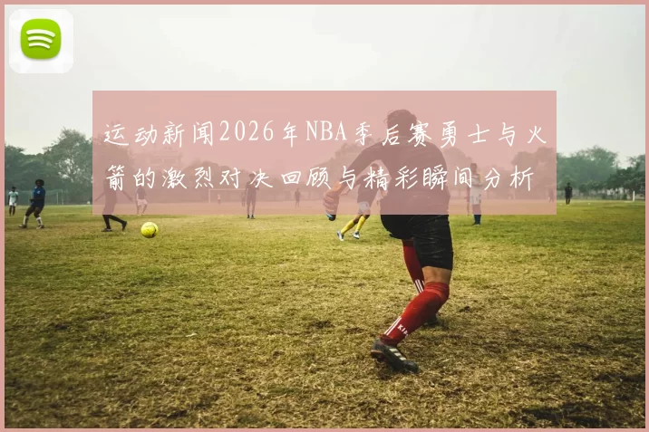 运动新闻2026年NBA季后赛勇士与火箭的激烈对决回顾与精彩瞬间分析