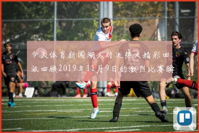 今天体育新闻湖人对决热火精彩回放回顾2019年11月9日的激烈比赛瞬间