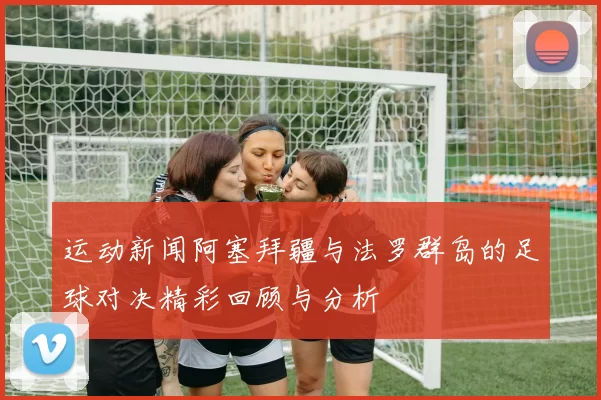 运动新闻阿塞拜疆与法罗群岛的足球对决精彩回顾与分析