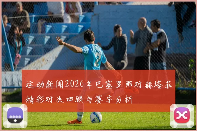 运动新闻2026年巴塞罗那对赫塔菲精彩对决回顾与赛季分析