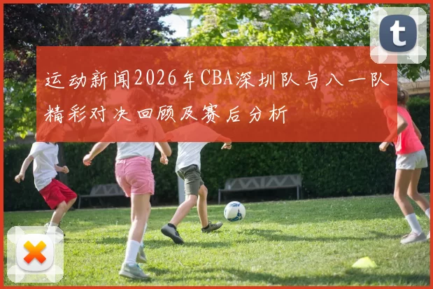 运动新闻2026年CBA深圳队与八一队精彩对决回顾及赛后分析