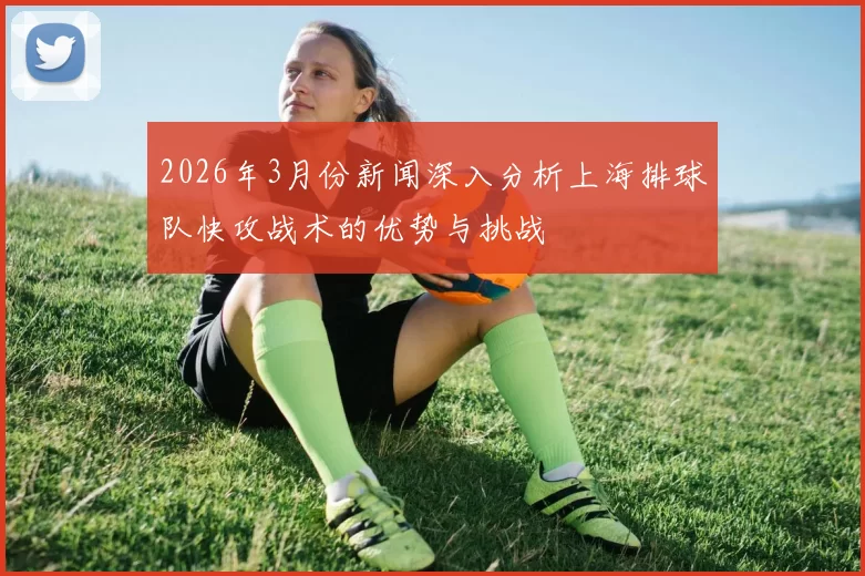 2026年3月份新闻深入分析上海排球队快攻战术的优势与挑战