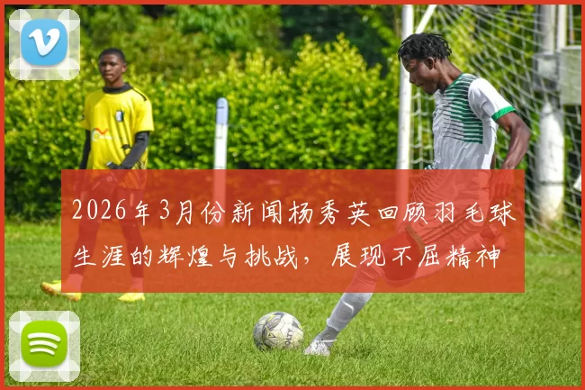 2026年3月份新闻杨秀英回顾羽毛球生涯的辉煌与挑战，展现不屈精神与奋斗历程