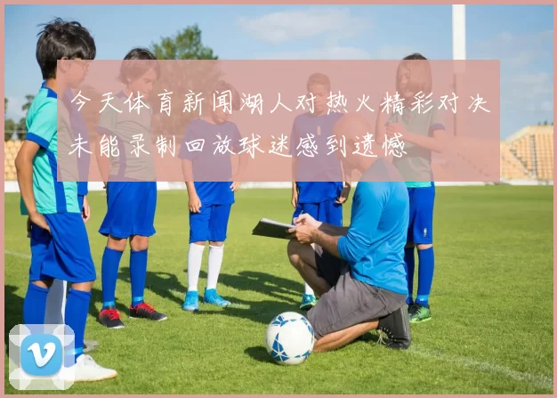 今天体育新闻湖人对热火精彩对决未能录制回放球迷感到遗憾