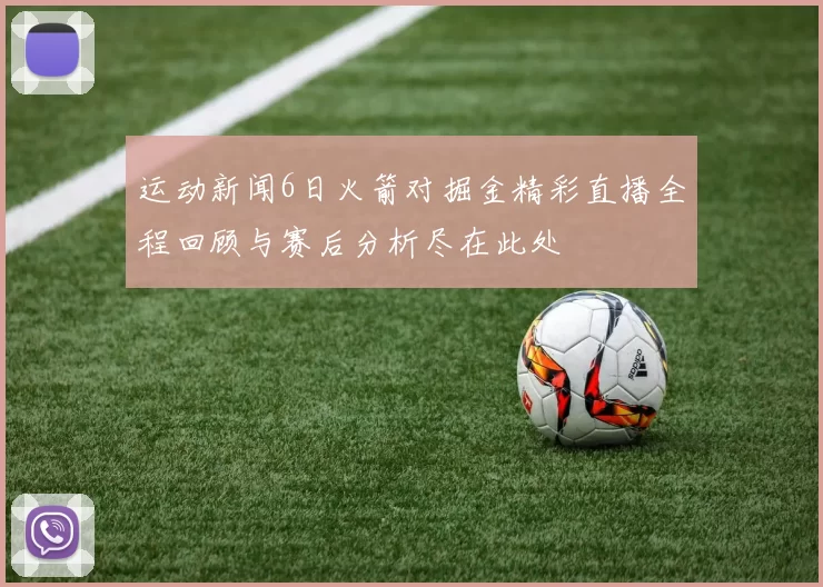 运动新闻6日火箭对掘金精彩直播全程回顾与赛后分析尽在此处